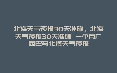 北海天氣預報30天準確，北海天氣預報30天準確 一個月廣西巴馬北海天氣預報