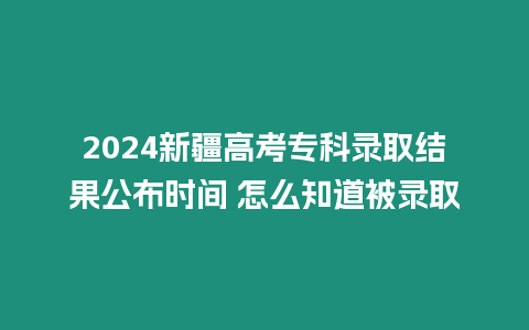 2024新疆高考專科錄取結果公布時間 怎么知道被錄取