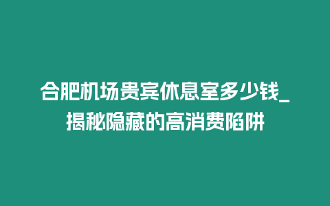 合肥機場貴賓休息室多少錢_揭秘隱藏的高消費陷阱