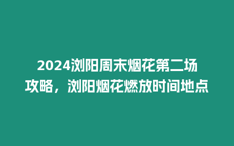 2024瀏陽周末煙花第二場攻略，瀏陽煙花燃放時間地點