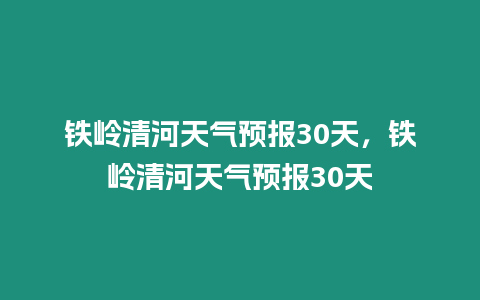 鐵嶺清河天氣預報30天，鐵嶺清河天氣預報30天