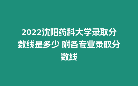 2022沈陽藥科大學錄取分數線是多少 附各專業錄取分數線