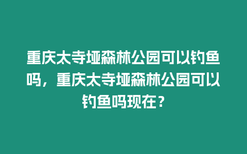 重慶太寺埡森林公園可以釣魚嗎，重慶太寺埡森林公園可以釣魚嗎現在？