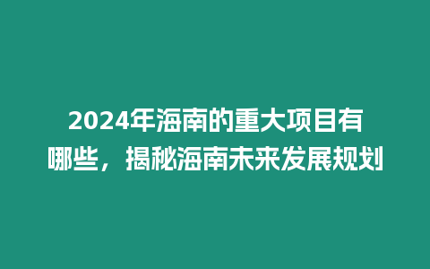 2024年海南的重大項目有哪些，揭秘海南未來發展規劃