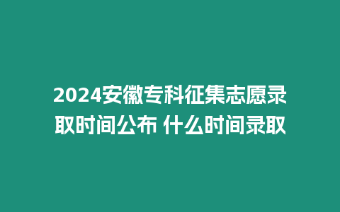 2024安徽專科征集志愿錄取時間公布 什么時間錄取