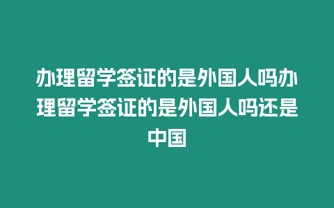 辦理留學簽證的是外國人嗎辦理留學簽證的是外國人嗎還是中國