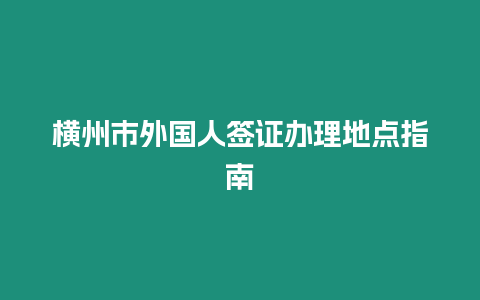 橫州市外國人簽證辦理地點指南