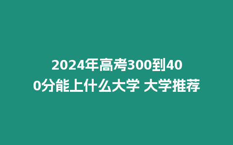 2024年高考300到400分能上什么大學 大學推薦