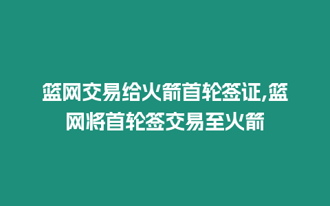 籃網交易給火箭首輪簽證,籃網將首輪簽交易至火箭