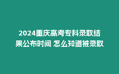 2024重慶高考專科錄取結果公布時間 怎么知道被錄取