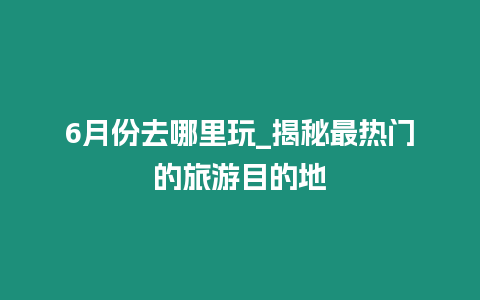 6月份去哪里玩_揭秘最熱門的旅游目的地