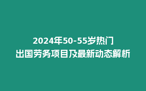 2024年50-55歲熱門出國勞務項目及最新動態解析