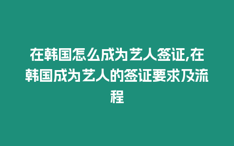 在韓國怎么成為藝人簽證,在韓國成為藝人的簽證要求及流程