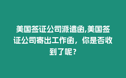 美國簽證公司派遣函,美國簽證公司寄出工作函，你是否收到了呢？