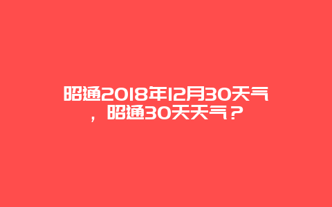 昭通2024年12月30天氣，昭通30天天氣？