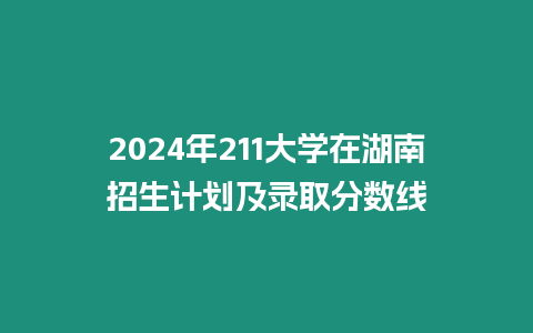 2024年211大學在湖南招生計劃及錄取分數線