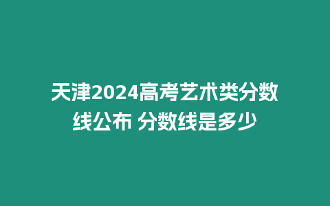 天津2024高考藝術類分數線公布 分數線是多少