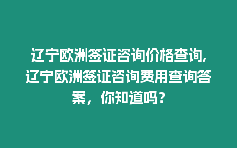 遼寧歐洲簽證咨詢價格查詢,遼寧歐洲簽證咨詢費用查詢答案，你知道嗎？