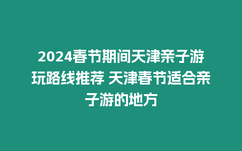 2024春節期間天津親子游玩路線推薦 天津春節適合親子游的地方