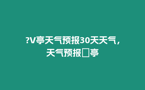 ?V亭天氣預報30天天氣，天氣預報猇亭