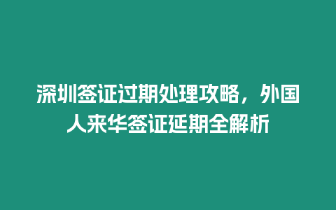 深圳簽證過期處理攻略，外國人來華簽證延期全解析