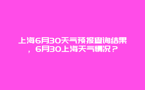 上海6月30天氣預報查詢結果，6月30上海天氣情況？