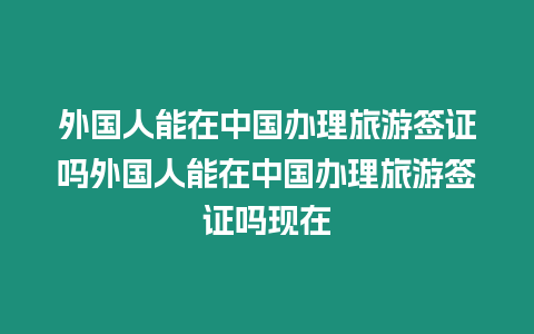 外國人能在中國辦理旅游簽證嗎外國人能在中國辦理旅游簽證嗎現(xiàn)在