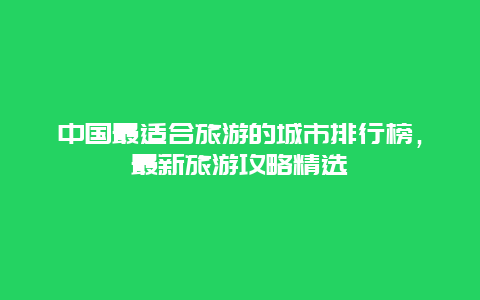 中國最適合旅游的城市排行榜，最新旅游攻略精選