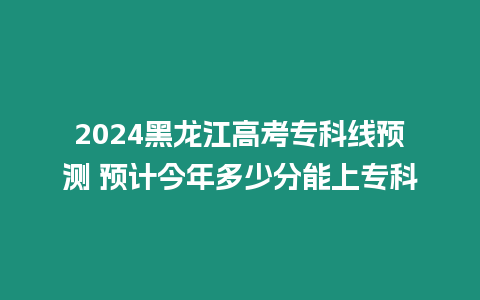 2024黑龍江高考專科線預測 預計今年多少分能上專科