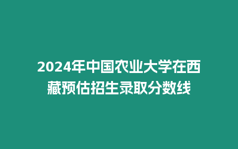 2024年中國農業大學在西藏預估招生錄取分數線