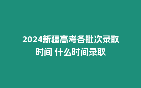 2024新疆高考各批次錄取時(shí)間 什么時(shí)間錄取