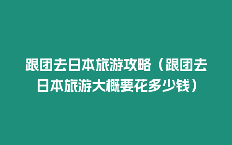 跟團去日本旅游攻略（跟團去日本旅游大概要花多少錢）