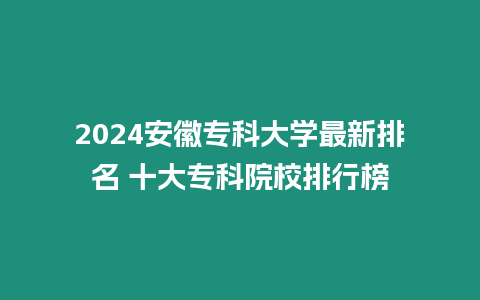 2024安徽專科大學最新排名 十大專科院校排行榜