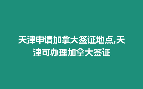 天津申請加拿大簽證地點,天津可辦理加拿大簽證