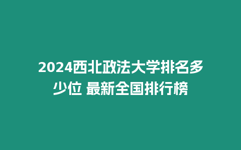 2024西北政法大學排名多少位 最新全國排行榜