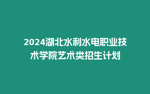 2024湖北水利水電職業技術學院藝術類招生計劃