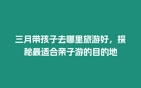 三月帶孩子去哪里旅游好，探秘最適合親子游的目的地