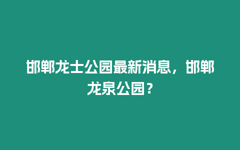 邯鄲龍士公園最新消息，邯鄲龍泉公園？