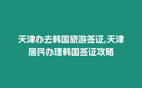 天津辦去韓國旅游簽證,天津居民辦理韓國簽證攻略