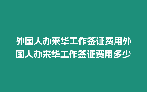 外國人辦來華工作簽證費用外國人辦來華工作簽證費用多少