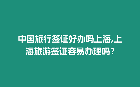 中國旅行簽證好辦嗎上海,上海旅游簽證容易辦理嗎？