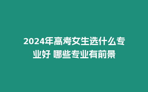 2024年高考女生選什么專業好 哪些專業有前景