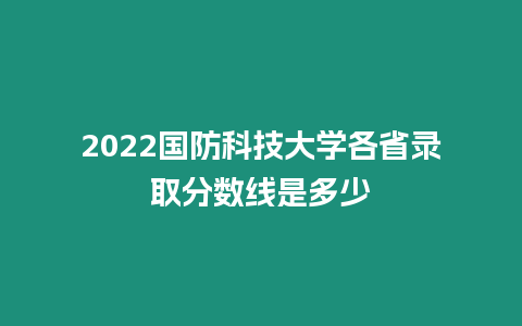 2022國防科技大學各省錄取分數線是多少