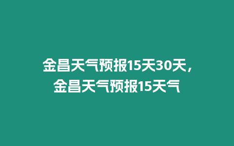 金昌天氣預報15天30天，金昌天氣預報15天氣