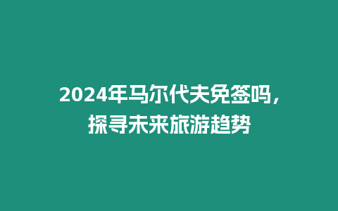 2024年馬爾代夫免簽嗎，探尋未來旅游趨勢