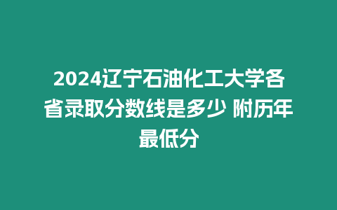 2024遼寧石油化工大學(xué)各省錄取分?jǐn)?shù)線是多少 附歷年最低分