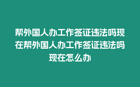 幫外國人辦工作簽證違法嗎現在幫外國人辦工作簽證違法嗎現在怎么辦