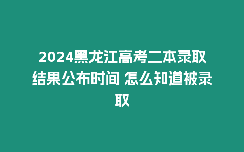 2024黑龍江高考二本錄取結果公布時間 怎么知道被錄取