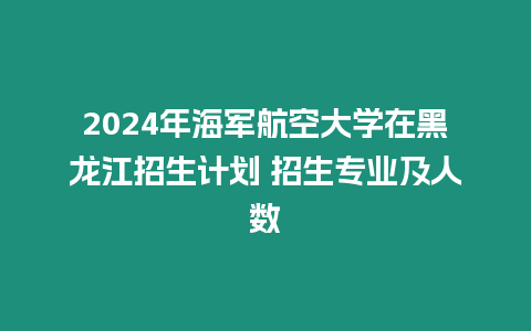 2024年海軍航空大學(xué)在黑龍江招生計(jì)劃 招生專業(yè)及人數(shù)