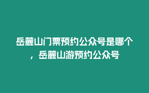 岳麓山門票預(yù)約公眾號(hào)是哪個(gè)，岳麓山游預(yù)約公眾號(hào)